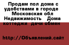 Продам пол дома с удобствами в городе - Московская обл. Недвижимость » Дома, коттеджи, дачи обмен   